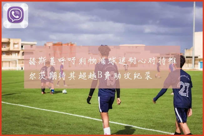 赫斯基呼吁利物浦球迷耐心对待维尔茨期待其超越B费助攻纪录