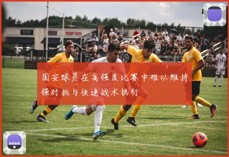 国安球员在高强度比赛中难以维持强对抗与快速战术执行
