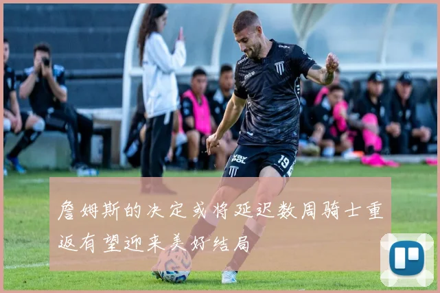 詹姆斯的决定或将延迟数周骑士重返有望迎来美好结局
