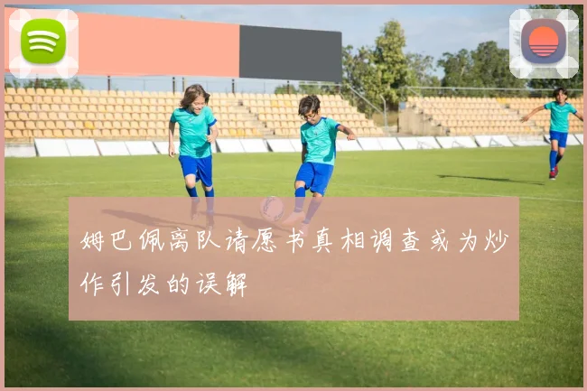 姆巴佩离队请愿书真相调查或为炒作引发的误解