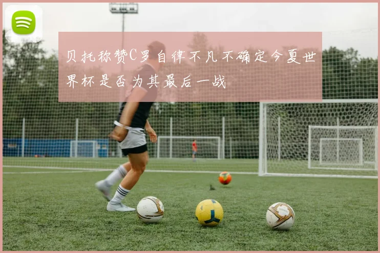 贝托称赞C罗自律不凡不确定今夏世界杯是否为其最后一战