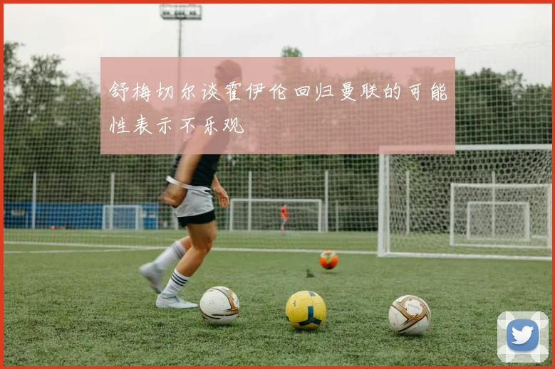 舒梅切尔谈霍伊伦回归曼联的可能性表示不乐观