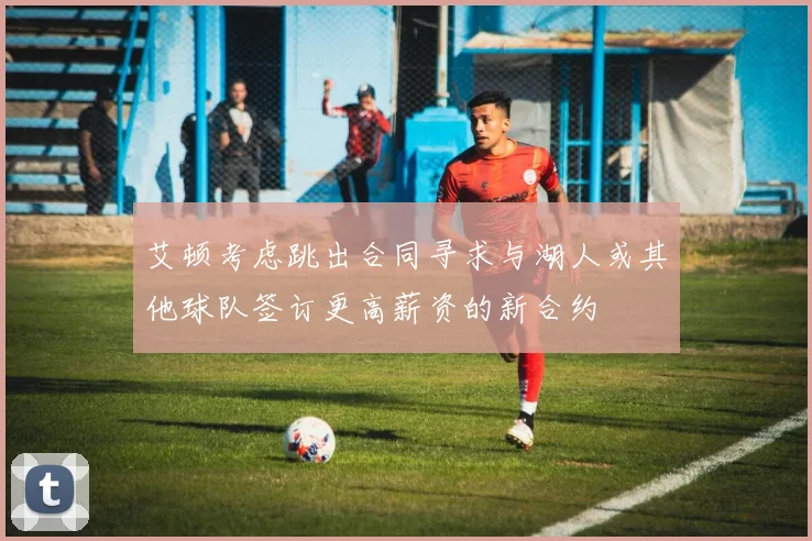艾顿考虑跳出合同寻求与湖人或其他球队签订更高薪资的新合约