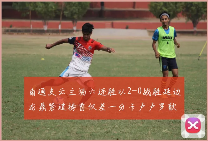 南通支云主场六连胜以2-0战胜延边龙鼎紧追榜首仅差一分卡卢卢罗歆破门助力