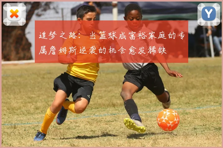 追梦之路：当篮球成富裕家庭的专属詹姆斯逆袭的机会愈发稀缺