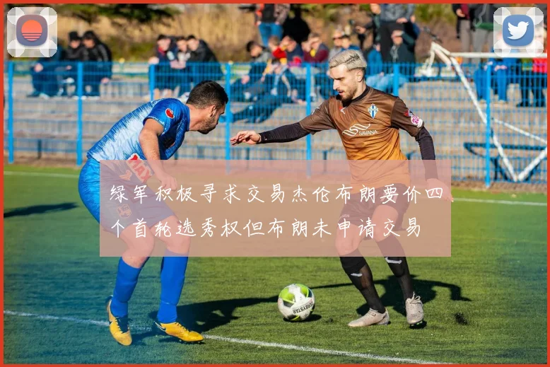 绿军积极寻求交易杰伦布朗要价四个首轮选秀权但布朗未申请交易