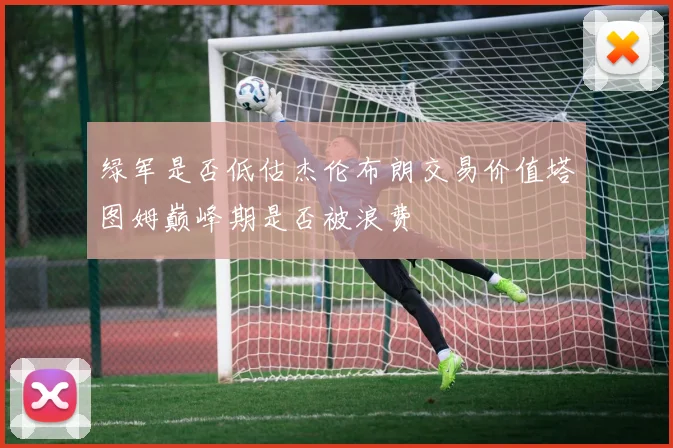 绿军是否低估杰伦布朗交易价值塔图姆巅峰期是否被浪费