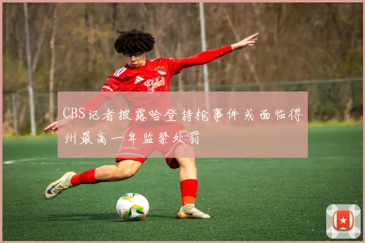 CBS记者披露哈登持枪事件或面临得州最高一年监禁处罚