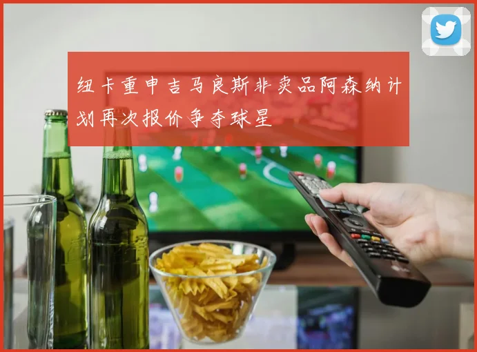 纽卡重申吉马良斯非卖品阿森纳计划再次报价争夺球星