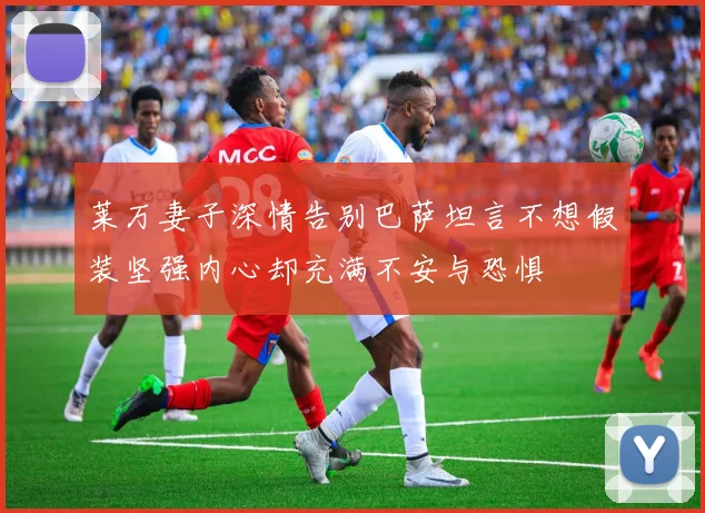 莱万妻子深情告别巴萨坦言不想假装坚强内心却充满不安与恐惧