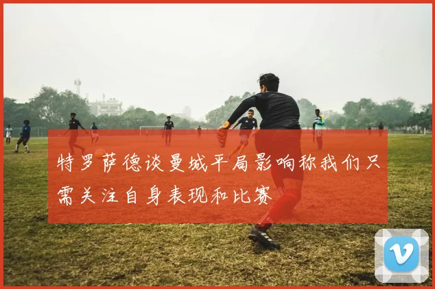 特罗萨德谈曼城平局影响称我们只需关注自身表现和比赛