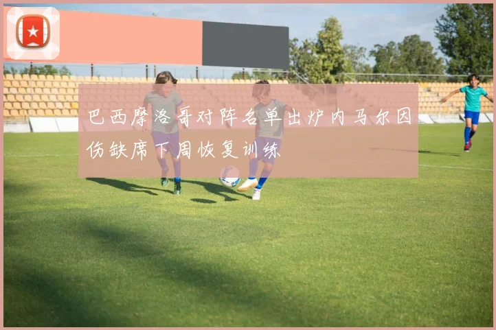 巴西摩洛哥对阵名单出炉内马尔因伤缺席下周恢复训练