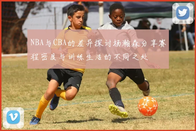 NBA与CBA的差异探讨杨瀚森分享赛程密度与训练生活的不同之处