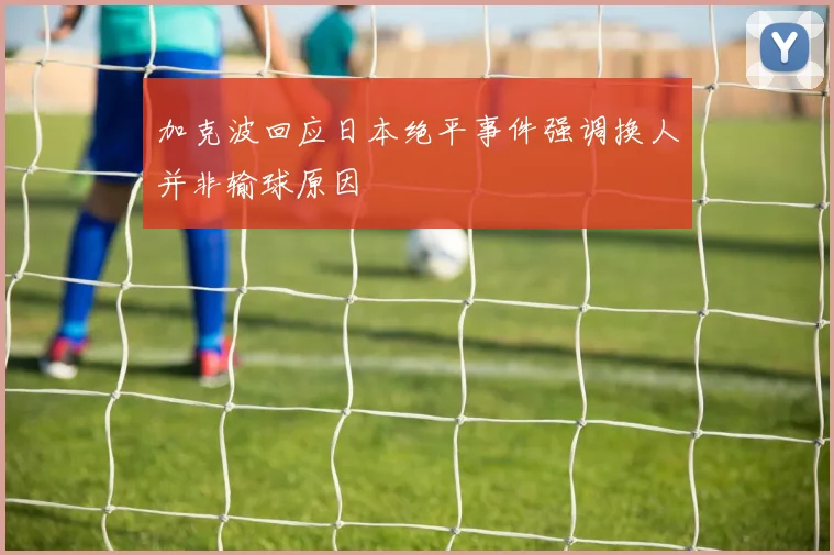 加克波回应日本绝平事件强调换人并非输球原因