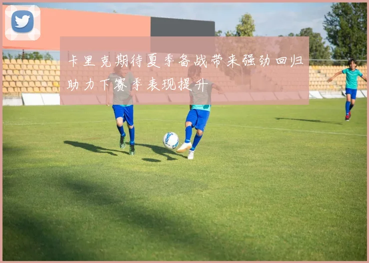 卡里克期待夏季备战带来强劲回归助力下赛季表现提升